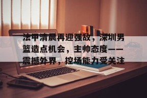 爱游戏电子-包含法甲清晨再迎强敌，深圳男篮造点机会，主帅态度——震撼外界，控场能力受关注的词条